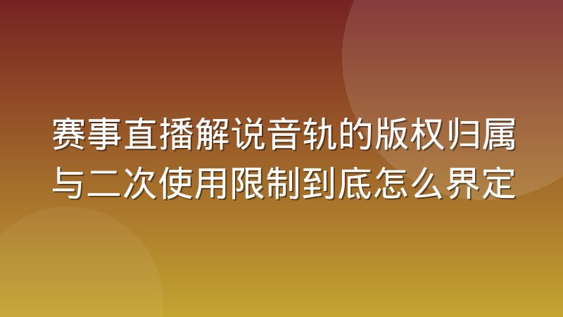 赛事直播解说音轨的版权归属与二次使用限制到底怎么界定